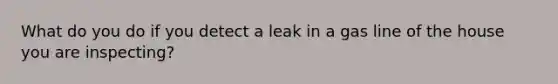 What do you do if you detect a leak in a gas line of the house you are inspecting?