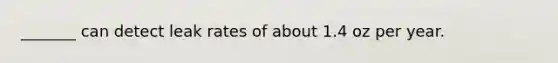 _______ can detect leak rates of about 1.4 oz per year.