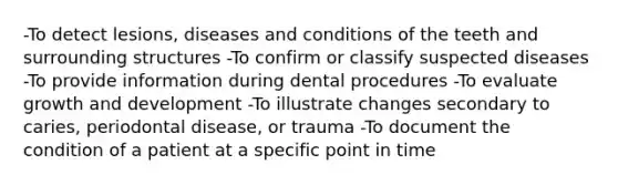 -To detect lesions, diseases and conditions of the teeth and surrounding structures -To confirm or classify suspected diseases -To provide information during dental procedures -To evaluate <a href='https://www.questionai.com/knowledge/kde2iCObwW-growth-and-development' class='anchor-knowledge'>growth and development</a> -To illustrate changes secondary to caries, periodontal disease, or trauma -To document the condition of a patient at a specific point in time