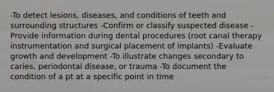 -To detect lesions, diseases, and conditions of teeth and surrounding structures -Confirm or classify suspected disease -Provide information during dental procedures (root canal therapy instrumentation and surgical placement of implants) -Evaluate growth and development -To illustrate changes secondary to caries, periodontal disease, or trauma -To document the condition of a pt at a specific point in time