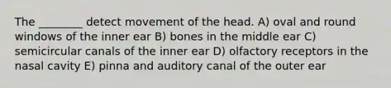 The ________ detect movement of the head. A) oval and round windows of the inner ear B) bones in the middle ear C) semicircular canals of the inner ear D) olfactory receptors in the nasal cavity E) pinna and auditory canal of the outer ear