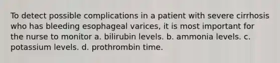 To detect possible complications in a patient with severe cirrhosis who has bleeding esophageal varices, it is most important for the nurse to monitor a. bilirubin levels. b. ammonia levels. c. potassium levels. d. prothrombin time.