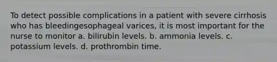 To detect possible complications in a patient with severe cirrhosis who has bleedingesophageal varices, it is most important for the nurse to monitor a. bilirubin levels. b. ammonia levels. c. potassium levels. d. prothrombin time.