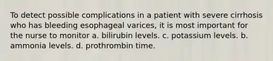 To detect possible complications in a patient with severe cirrhosis who has bleeding esophageal varices, it is most important for the nurse to monitor a. bilirubin levels. c. potassium levels. b. ammonia levels. d. prothrombin time.