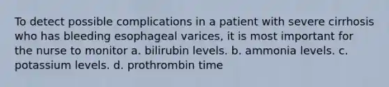 To detect possible complications in a patient with severe cirrhosis who has bleeding esophageal varices, it is most important for the nurse to monitor a. bilirubin levels. b. ammonia levels. c. potassium levels. d. prothrombin time