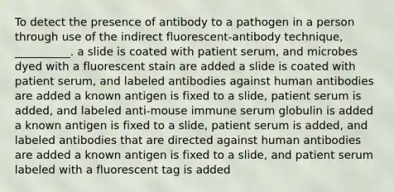 To detect the presence of antibody to a pathogen in a person through use of the indirect fluorescent-antibody technique, __________. a slide is coated with patient serum, and microbes dyed with a fluorescent stain are added a slide is coated with patient serum, and labeled antibodies against human antibodies are added a known antigen is fixed to a slide, patient serum is added, and labeled anti-mouse immune serum globulin is added a known antigen is fixed to a slide, patient serum is added, and labeled antibodies that are directed against human antibodies are added a known antigen is fixed to a slide, and patient serum labeled with a fluorescent tag is added