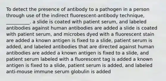 To detect the presence of antibody to a pathogen in a person through use of the indirect fluorescent-antibody technique, __________. a slide is coated with patient serum, and labeled antibodies against human antibodies are added a slide is coated with patient serum, and microbes dyed with a fluorescent stain are added a known antigen is fixed to a slide, patient serum is added, and labeled antibodies that are directed against human antibodies are added a known antigen is fixed to a slide, and patient serum labeled with a fluorescent tag is added a known antigen is fixed to a slide, patient serum is added, and labeled anti-mouse immune serum globulin is added