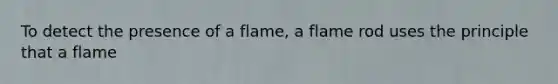 To detect the presence of a flame, a flame rod uses the principle that a flame