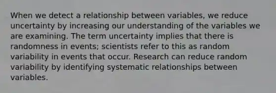 When we detect a relationship between variables, we reduce uncertainty by increasing our understanding of the variables we are examining. The term uncertainty implies that there is randomness in events; scientists refer to this as random variability in events that occur. Research can reduce random variability by identifying systematic relationships between variables.