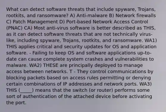 What can detect software threats that include spyware, Trojans, rootkits, and ransomware? A) Anti-malware B) Network firewalls C) Patch Management D) Port-based Network Access Control (PNAC) CA) Most anti-virus software is better described as THIS, as it can detect software threats that are not technically virus-like, including spyware, Trojans, rootkits, and ransomware. WA1) THIS applies critical and security updates for OS and application software. - Failing to keep OS and software applications up-to-date can cause complete system crashes and vulnerabilities to malware. WA2) THESE are principally deployed to manage access between networks. T - They control communications by blocking packets based on access rules permitting or denying certain combinations of IP addresses and network ports. WA3) THIS (_____) means that the switch (or router) performs some sort of authentication of the attached device before activating the port.