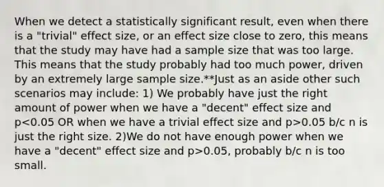 When we detect a statistically significant result, even when there is a "trivial" effect size, or an effect size close to zero, this means that the study may have had a sample size that was too large. This means that the study probably had too much power, driven by an extremely large sample size.**Just as an aside other such scenarios may include: 1) We probably have just the right amount of power when we have a "decent" effect size and p 0.05 b/c n is just the right size. 2)We do not have enough power when we have a "decent" effect size and p>0.05, probably b/c n is too small.