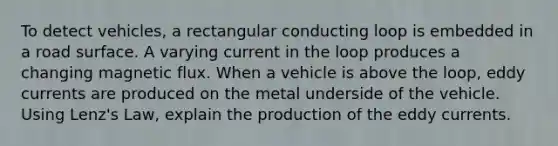 To detect vehicles, a rectangular conducting loop is embedded in a road surface. A varying current in the loop produces a changing magnetic flux. When a vehicle is above the loop, eddy currents are produced on the metal underside of the vehicle. Using Lenz's Law, explain the production of the eddy currents.