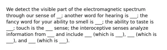 We detect the visible part of the electromagnetic spectrum through our sense of __; another word for hearing is ___; the fancy word for your ability to smell is ___; the ability to taste is ___; touch is the ___ sense; the interoceptive senses analyze information from ___ and include ___ (which is ___), ___ (which is ___), and ___ (which is ___).