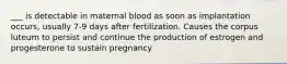 ___ is detectable in maternal blood as soon as implantation occurs, usually 7-9 days after fertilization. Causes the corpus luteum to persist and continue the production of estrogen and progesterone to sustain pregnancy