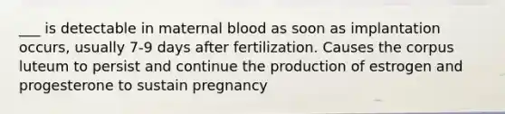 ___ is detectable in maternal blood as soon as implantation occurs, usually 7-9 days after fertilization. Causes the corpus luteum to persist and continue the production of estrogen and progesterone to sustain pregnancy