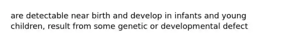 are detectable near birth and develop in infants and young children, result from some genetic or developmental defect