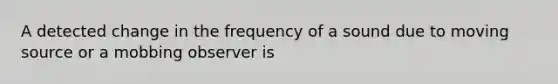 A detected change in the frequency of a sound due to moving source or a mobbing observer is