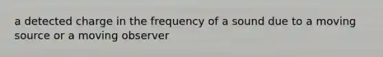 a detected charge in the frequency of a sound due to a moving source or a moving observer