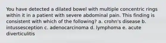 You have detected a dilated bowel with multiple concentric rings within it in a patient with severe abdominal pain. This finding is consistent with which of the following? a. crohn's disease b. intussesception c. adenocarcinoma d. lymphoma e. acute diverticulitis