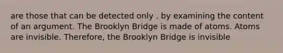 are those that can be detected only . by examining the content of an argument. The Brooklyn Bridge is made of atoms. Atoms are invisible. Therefore, the Brooklyn Bridge is invisible