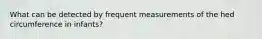 What can be detected by frequent measurements of the hed circumference in infants?