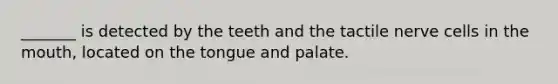 _______ is detected by the teeth and the tactile nerve cells in the mouth, located on the tongue and palate.