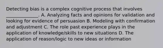 Detecting bias is a complex cognitive process that involves ______________. A. Analyzing facts and opinions for validation and looking for evidence of persuasion B. Modeling with confirmation and adjustment C. The role past experience plays in the application of knowledge/skills to new situations D. The application of reason/logic to new ideas or information