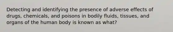 Detecting and identifying the presence of adverse effects of drugs, chemicals, and poisons in bodily fluids, tissues, and organs of the human body is known as what?