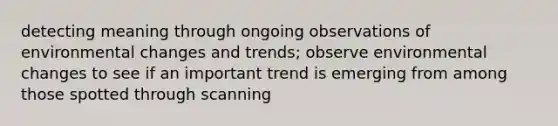 detecting meaning through ongoing observations of environmental changes and trends; observe environmental changes to see if an important trend is emerging from among those spotted through scanning