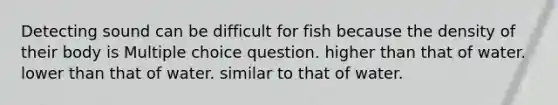 Detecting sound can be difficult for fish because the density of their body is Multiple choice question. higher than that of water. lower than that of water. similar to that of water.