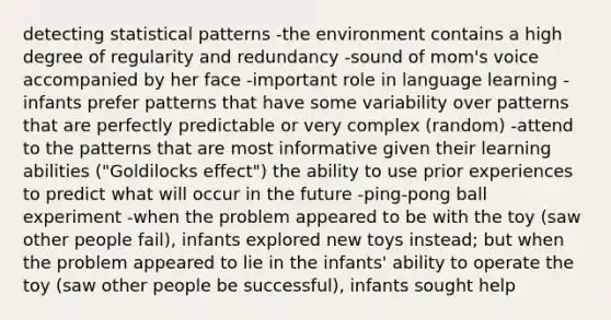 detecting statistical patterns -the environment contains a high degree of regularity and redundancy -sound of mom's voice accompanied by her face -important role in language learning -infants prefer patterns that have some variability over patterns that are perfectly predictable or very complex (random) -attend to the patterns that are most informative given their learning abilities ("Goldilocks effect") the ability to use prior experiences to predict what will occur in the future -ping-pong ball experiment -when the problem appeared to be with the toy (saw other people fail), infants explored new toys instead; but when the problem appeared to lie in the infants' ability to operate the toy (saw other people be successful), infants sought help