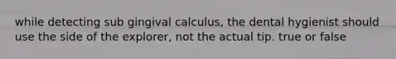 while detecting sub gingival calculus, the dental hygienist should use the side of the explorer, not the actual tip. true or false