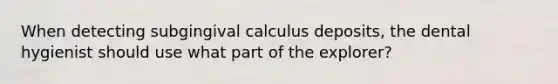 When detecting subgingival calculus deposits, the dental hygienist should use what part of the explorer?