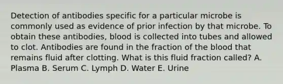 Detection of antibodies specific for a particular microbe is commonly used as evidence of prior infection by that microbe. To obtain these antibodies, blood is collected into tubes and allowed to clot. Antibodies are found in the fraction of the blood that remains fluid after clotting. What is this fluid fraction called? A. Plasma B. Serum C. Lymph D. Water E. Urine