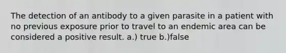 The detection of an antibody to a given parasite in a patient with no previous exposure prior to travel to an endemic area can be considered a positive result. a.) true b.)false