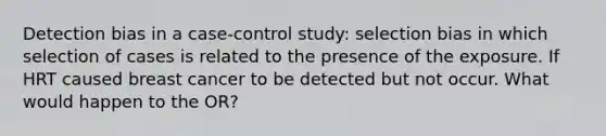 Detection bias in a case-control study: selection bias in which selection of cases is related to the presence of the exposure. If HRT caused breast cancer to be detected but not occur. What would happen to the OR?