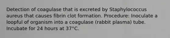 Detection of coagulase that is excreted by Staphylococcus aureus that causes fibrin clot formation. Procedure: Inoculate a loopful of organism into a coagulase (rabbit plasma) tube. Incubate for 24 hours at 37°C.