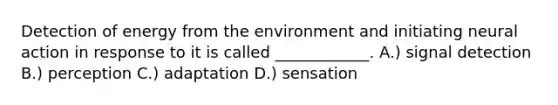 Detection of energy from the environment and initiating neural action in response to it is called ____________. A.) signal detection B.) perception C.) adaptation D.) sensation