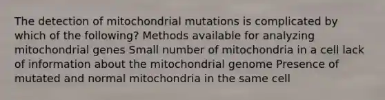 The detection of mitochondrial mutations is complicated by which of the following? Methods available for analyzing mitochondrial genes Small number of mitochondria in a cell lack of information about the mitochondrial genome Presence of mutated and normal mitochondria in the same cell