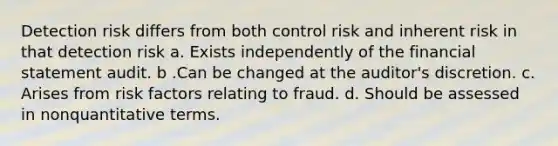 Detection risk differs from both control risk and inherent risk in that detection risk a. Exists independently of the financial statement audit. b .Can be changed at the auditor's discretion. c. Arises from risk factors relating to fraud. d. Should be assessed in nonquantitative terms.