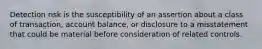 Detection risk is the susceptibility of an assertion about a class of transaction, account balance, or disclosure to a misstatement that could be material before consideration of related controls.