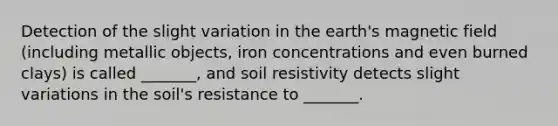 Detection of the slight variation in the earth's magnetic field (including metallic objects, iron concentrations and even burned clays) is called _______, and soil resistivity detects slight variations in the soil's resistance to _______.