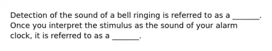 Detection of the sound of a bell ringing is referred to as a _______. Once you interpret the stimulus as the sound of your alarm clock, it is referred to as a _______.