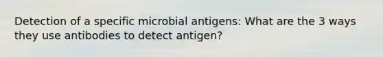 Detection of a specific microbial antigens: What are the 3 ways they use antibodies to detect antigen?