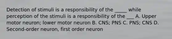 Detection of stimuli is a responsibility of the _____ while perception of the stimuli is a responsibility of the ___ A. Upper motor neuron; lower motor neuron B. CNS; PNS C. PNS; CNS D. Second-order neuron, first order neuron