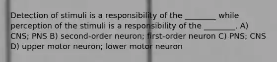 Detection of stimuli is a responsibility of the ________ while perception of the stimuli is a responsibility of the ________. A) CNS; PNS B) second-order neuron; first-order neuron C) PNS; CNS D) upper motor neuron; lower motor neuron