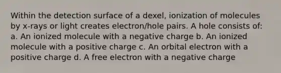 Within the detection surface of a dexel, ionization of molecules by x-rays or light creates electron/hole pairs. A hole consists of: a. An ionized molecule with a negative charge b. An ionized molecule with a positive charge c. An orbital electron with a positive charge d. A free electron with a negative charge