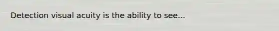 Detection visual acuity is the ability to see...