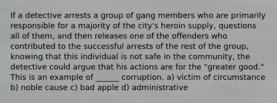 If a detective arrests a group of gang members who are primarily responsible for a majority of the city's heroin supply, questions all of them, and then releases one of the offenders who contributed to the successful arrests of the rest of the group, knowing that this individual is not safe in the community, the detective could argue that his actions are for the "greater good." This is an example of ______ corruption. a) victim of circumstance b) noble cause c) bad apple d) administrative