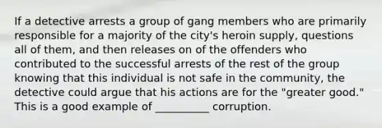 If a detective arrests a group of gang members who are primarily responsible for a majority of the city's heroin supply, questions all of them, and then releases on of the offenders who contributed to the successful arrests of the rest of the group knowing that this individual is not safe in the community, the detective could argue that his actions are for the "greater good." This is a good example of __________ corruption.